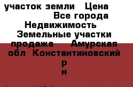 участок земли › Цена ­ 2 700 000 - Все города Недвижимость » Земельные участки продажа   . Амурская обл.,Константиновский р-н